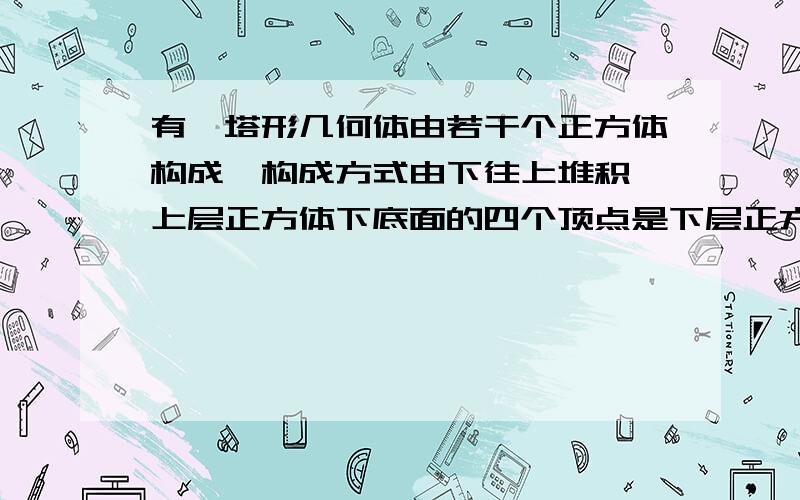 有一塔形几何体由若干个正方体构成,构成方式由下往上堆积,上层正方体下底面的四个顶点是下层正方...有一塔形几何体由若干个正方体构成,构成方式由下往上堆积,上层正方体下底面的四个