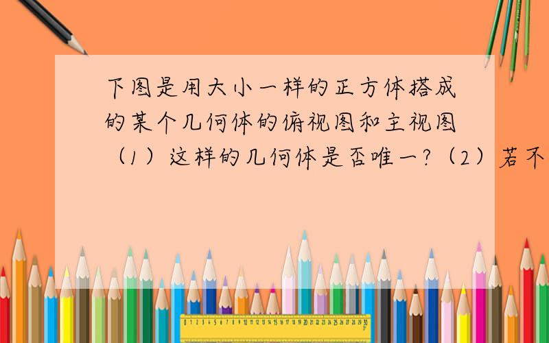 下图是用大小一样的正方体搭成的某个几何体的俯视图和主视图（1）这样的几何体是否唯一?（2）若不唯一,那么搭这样的几何体最少要几块小正方体?最多要几块小正方体?