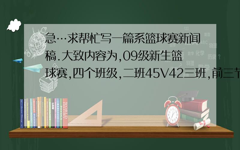 急…求帮忙写一篇系篮球赛新闻稿.大致内容为,09级新生篮球赛,四个班级,二班45V42三班,前三节三班14分领先,第四节二班反攻,三班在第四节没得一分.最后二班一个同学造犯规,获得两罚一掷,并