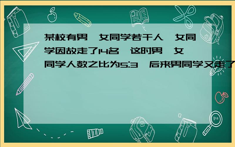 某校有男、女同学若干人,女同学因故走了14名,这时男、女同学人数之比为5:3,后来男同学又走了22名,这时、女同学人数相同,那么最初的女同学有