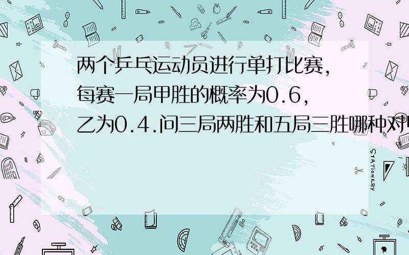 两个乒乓运动员进行单打比赛,每赛一局甲胜的概率为0.6,乙为0.4.问三局两胜和五局三胜哪种对甲有利要有计算过程