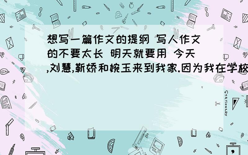 想写一篇作文的提纲 写人作文的不要太长 明天就要用 今天,刘慧,靳娇和婉玉来到我家.因为我在学校常常和他们玩,也算是死党了!所以,我们马上“嘻嘻哈哈”的疯成一团……今天,我就为大家