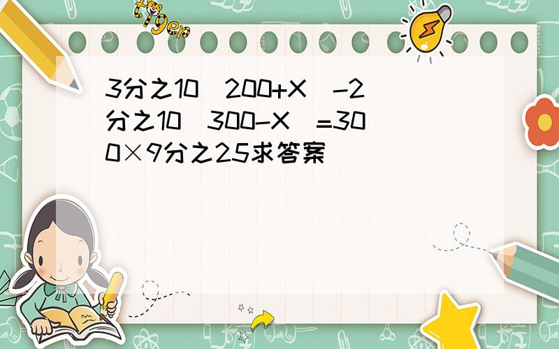 3分之10（200+X）-2分之10（300-X）=300×9分之25求答案