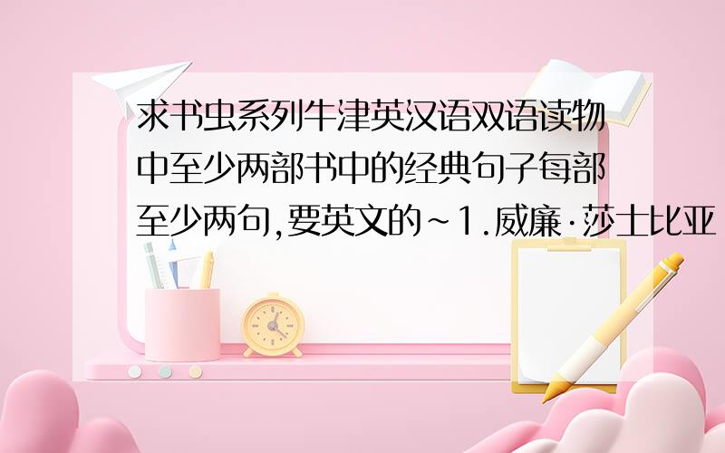 求书虫系列牛津英汉语双语读物中至少两部书中的经典句子每部至少两句,要英文的~1.威廉·莎士比亚 William Shakespeare2.一个国王的爱情故事 The Love of a King3.亡灵鸟 Dedd Man's Island4.哈克贝利·费