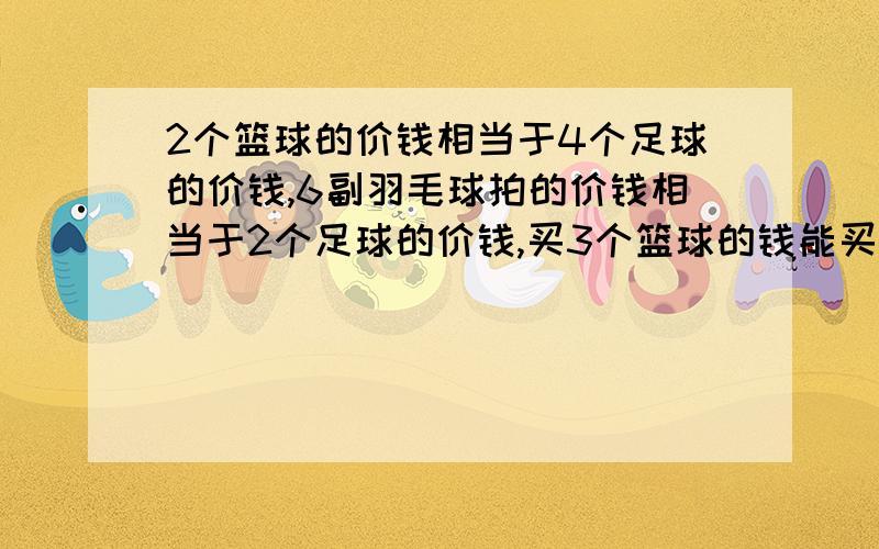 2个篮球的价钱相当于4个足球的价钱,6副羽毛球拍的价钱相当于2个足球的价钱,买3个篮球的钱能买多少副羽毛2个篮球的价钱相当于4个足球的价钱，6副羽毛球拍的价钱相当于2个足球的价钱，