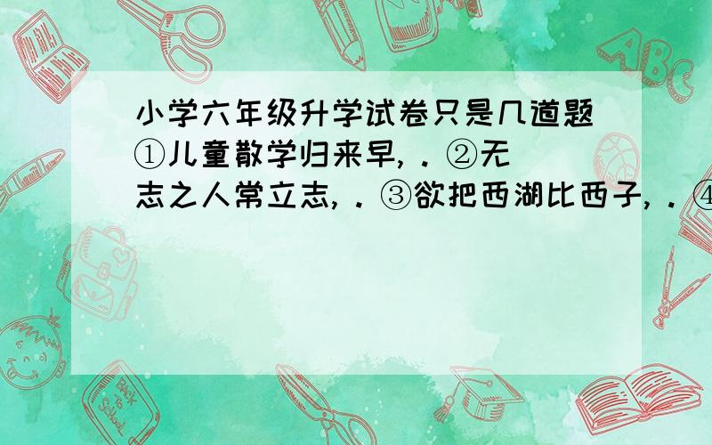 小学六年级升学试卷只是几道题①儿童散学归来早, . ②无志之人常立志, . ③欲把西湖比西子, . ④莫愁前路无知己, . ⑤ ,不拘一格降人才. ⑥ ,万紫千红总是春. ⑦ ,威加海内兮归故乡. . ⑧ ,