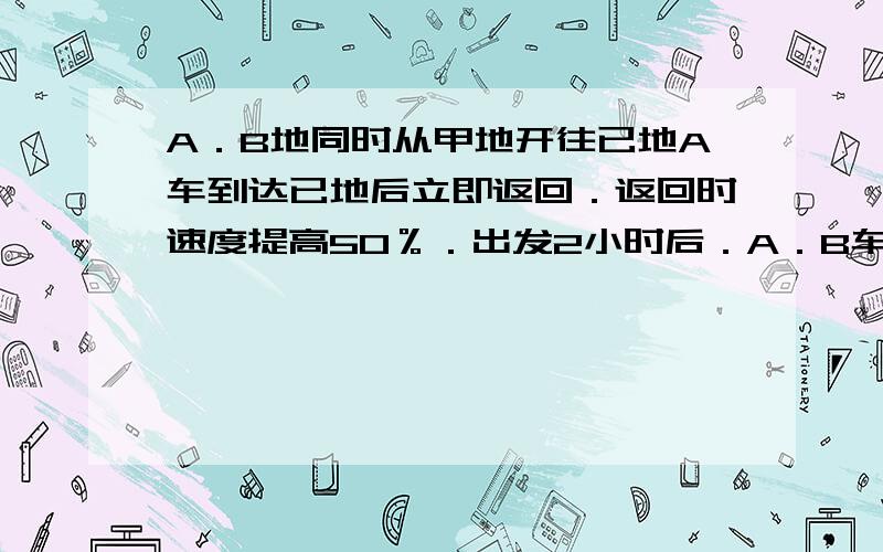 A．B地同时从甲地开往已地A车到达已地后立即返回．返回时速度提高50％．出发2小时后．A．B车第一次相遇．当B车到达已地时A车刚好走到甲．已两地中点．A车在甲．已两地间往返一次要多