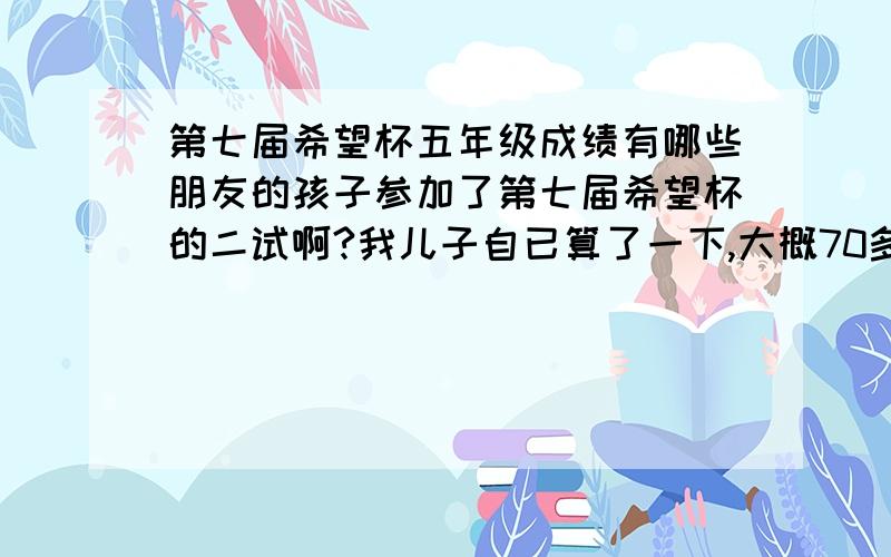 第七届希望杯五年级成绩有哪些朋友的孩子参加了第七届希望杯的二试啊?我儿子自已算了一下,大概70多分的样子,你们的孩子考得怎么样啊?只是想知道自己的孩子目前的水平如何.