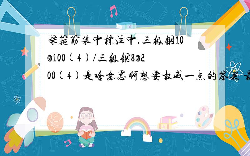 梁箍筋集中标注中,三级钢10@100(4)/三级钢8@200(4)是啥意思啊想要权威一点的答案 最好是在图集上边能找到页数的那种.