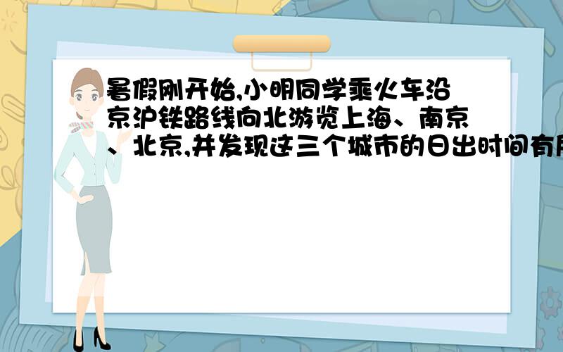 暑假刚开始,小明同学乘火车沿京沪铁路线向北游览上海、南京、北京,并发现这三个城市的日出时间有所不同要说明理由