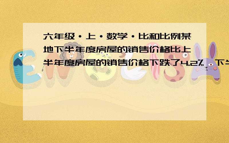 六年级·上·数学·比和比例某地下半年度房屋的销售价格比上半年度房屋的销售价格下跌了4.2%,下半年度房屋的价格是上半年房屋价格的________【填最简分数】