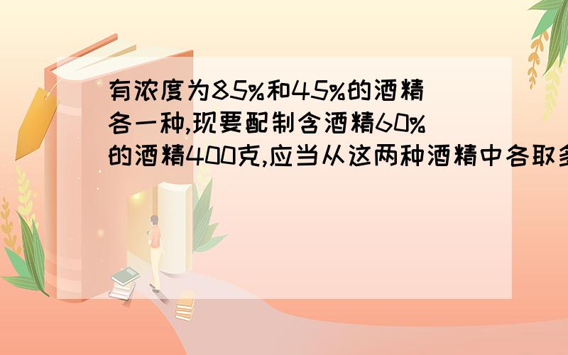 有浓度为85%和45%的酒精各一种,现要配制含酒精60%的酒精400克,应当从这两种酒精中各取多少克?