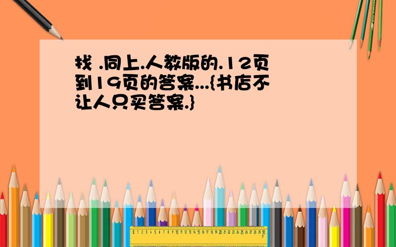 找 .同上.人教版的.12页到19页的答案...{书店不让人只买答案.}