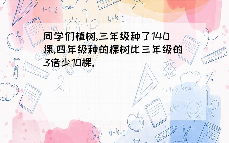 同学们植树,三年级种了140课,四年级种的棵树比三年级的3倍少10棵.