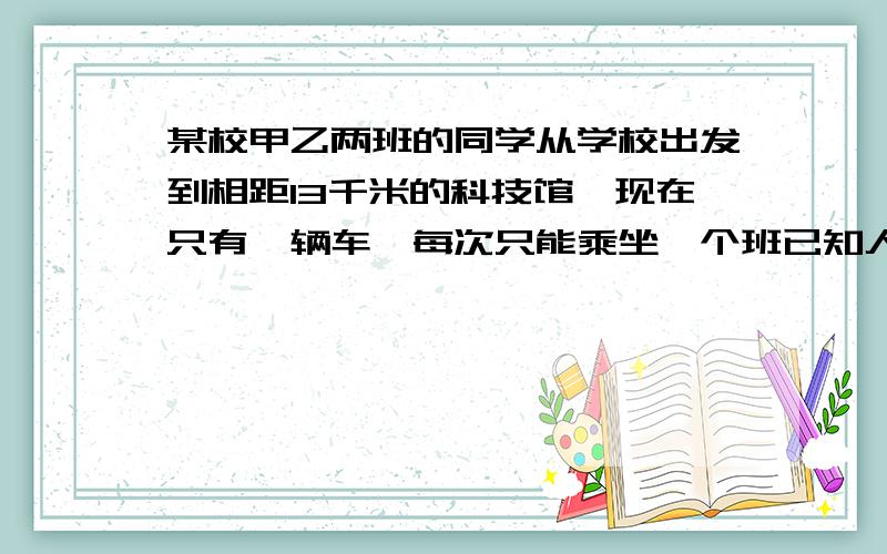 某校甲乙两班的同学从学校出发到相距13千米的科技馆,现在只有一辆车,每次只能乘坐一个班已知人步行速度为每小时5千米,汽车载人的速度为每小时35千米,空车40千米,现在甲乙两班同时出发,