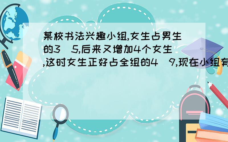 某校书法兴趣小组,女生占男生的3\5,后来又增加4个女生,这时女生正好占全组的4\9,现在小组有多少人?助人为快乐之本,请大家帮帮忙!谢谢