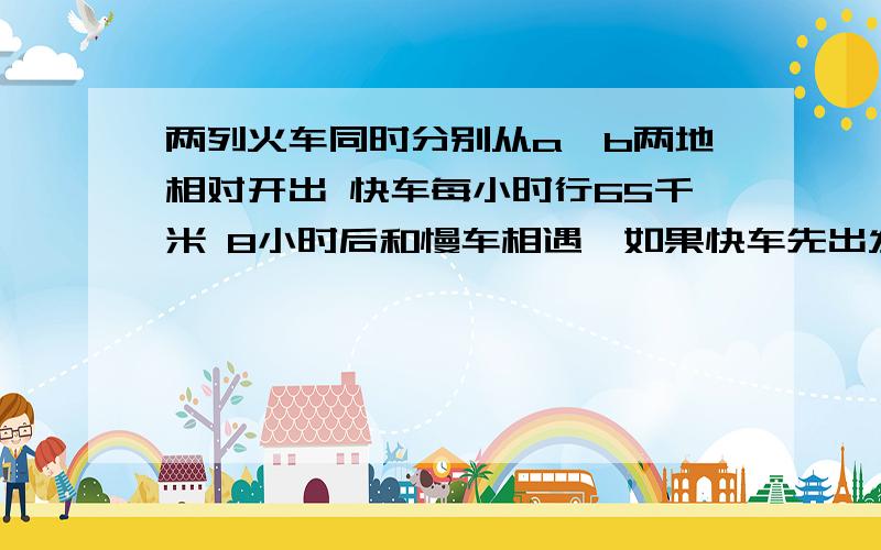 两列火车同时分别从a,b两地相对开出 快车每小时行65千米 8小时后和慢车相遇,如果快车先出发4小时后慢车才出发,再经过5.5小时两车就相遇.慢车每小时行多少千米?