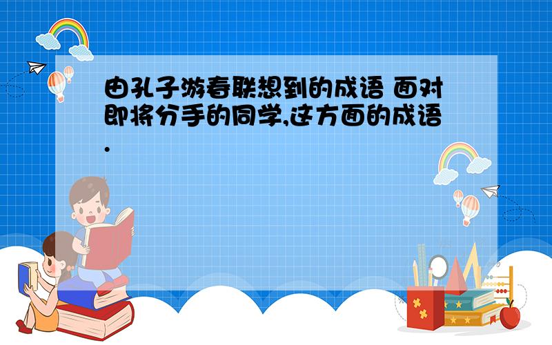 由孔子游春联想到的成语 面对即将分手的同学,这方面的成语.