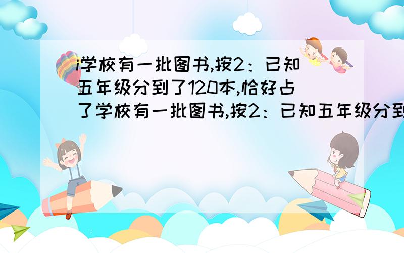 i学校有一批图书,按2：已知五年级分到了120本,恰好占了学校有一批图书,按2：已知五年级分到了120本,恰好占了这批图书的3/4.六年级分得的图书有多少本?我大妈妈就是说这题目是对的,谁有办