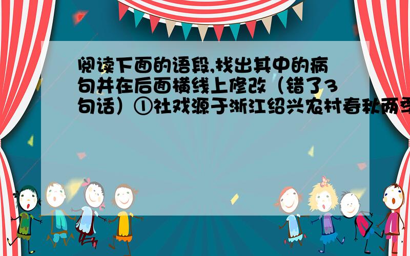 阅读下面的语段,找出其中的病句并在后面横线上修改（错了3句话）①社戏源于浙江绍兴农村春秋两季祭祀灶神（土地神）的习俗.②这种戏一般在庙会或草台（临时搭建）上演出.③绍兴的大