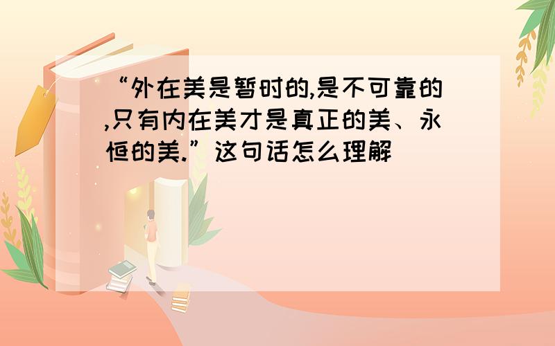 “外在美是暂时的,是不可靠的,只有内在美才是真正的美、永恒的美.”这句话怎么理解