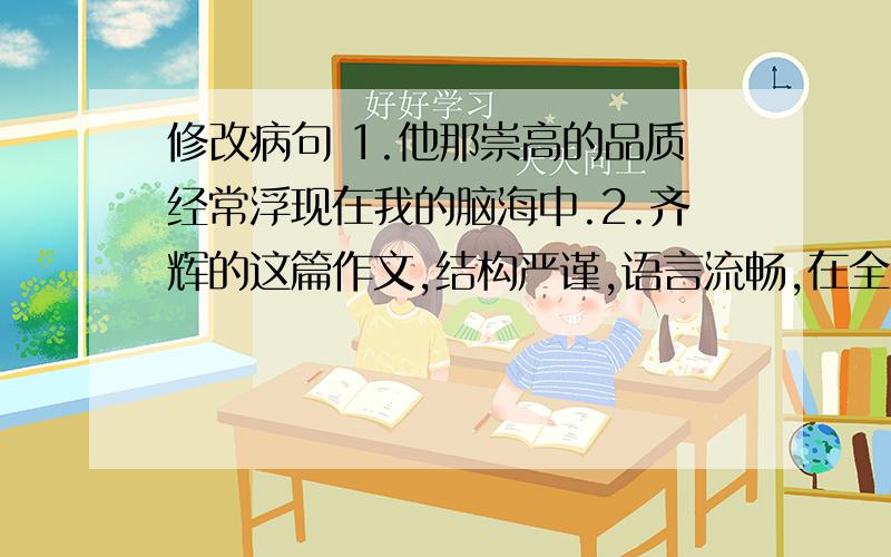 修改病句 1.他那崇高的品质经常浮现在我的脑海中.2.齐辉的这篇作文,结构严谨,语言流畅,在全市作文比赛中把它评为一等奖.3.被称为“最可爱的人”的是把关爱给予医患者.4.这篇小说情感细