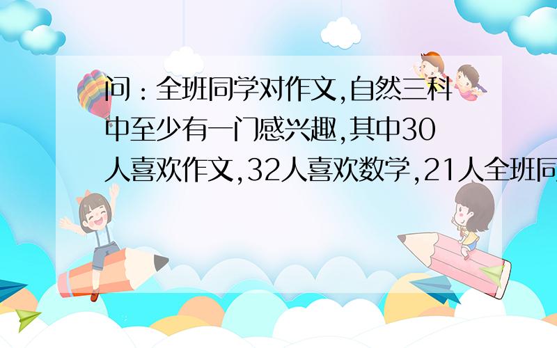 问：全班同学对作文,自然三科中至少有一门感兴趣,其中30人喜欢作文,32人喜欢数学,21人全班同学对作文,自然三科中至少有一门感兴趣,其中30人喜欢作文,32人喜欢数学,21人喜欢自然,即喜欢作