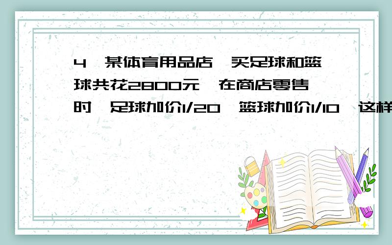 4,某体育用品店,买足球和篮球共花2800元,在商店零售时,足球加价1/20,篮球加价1/10,这样共盈利220元,原来买足球和篮球各花去多少元?