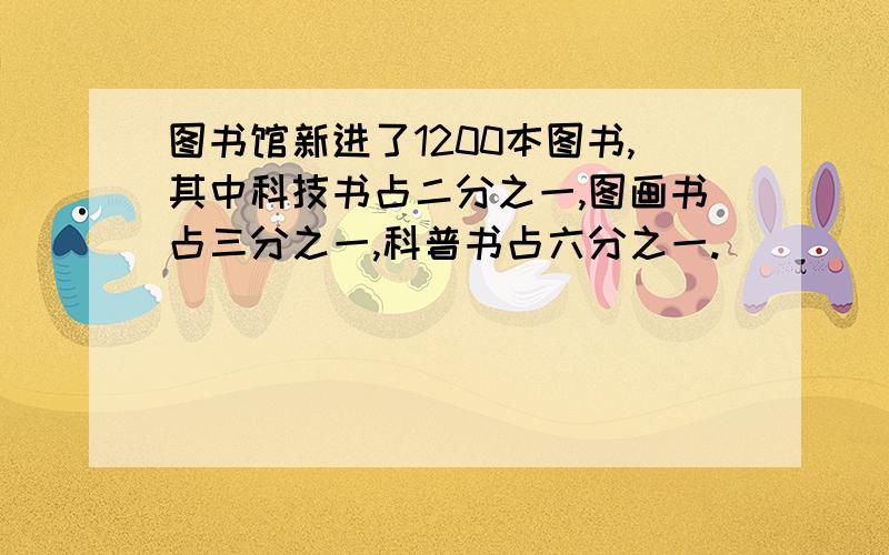 图书馆新进了1200本图书,其中科技书占二分之一,图画书占三分之一,科普书占六分之一.