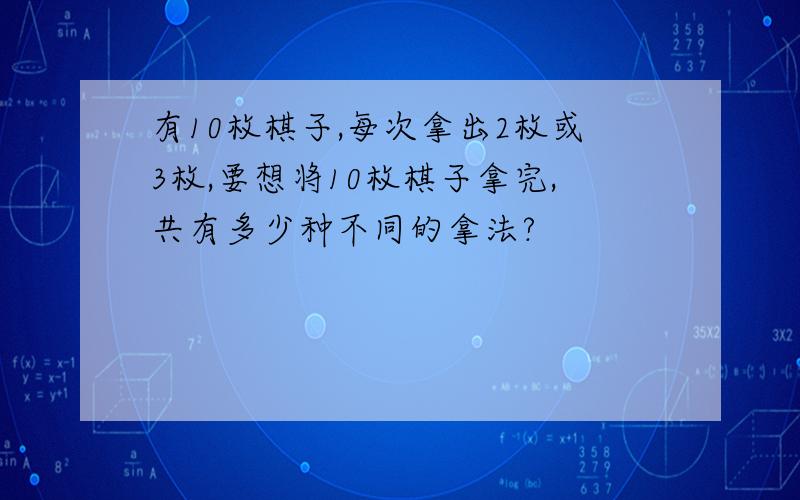 有10枚棋子,每次拿出2枚或3枚,要想将10枚棋子拿完,共有多少种不同的拿法?