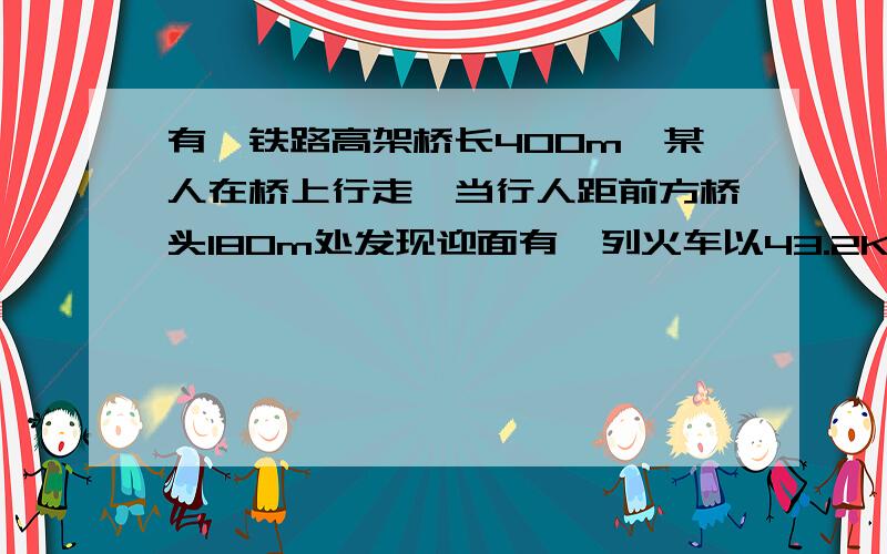 有一铁路高架桥长400m,某人在桥上行走,当行人距前方桥头180m处发现迎面有一列火车以43.2Km/h的速度向他有一铁路高架桥长400m，某人在桥上行走，当行人距前方桥头180m处发现迎面有一列火车