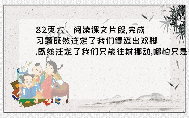 82页六、阅读课文片段,完成习题既然注定了我们得迈出双脚,既然注定了我们只能往前挪动,哪怕只是短短的几寸,甚至更少,只要是在行进,那我们就不会脸红.没有退路,人生的车站不售返程车票