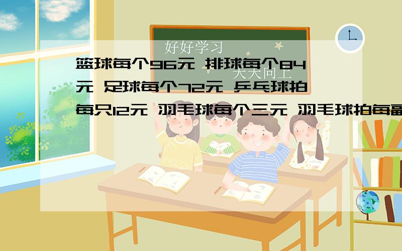 篮球每个96元 排球每个84元 足球每个72元 乒乓球拍每只12元 羽毛球每个三元 羽毛球拍每副40元