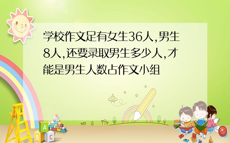 学校作文足有女生36人,男生8人,还要录取男生多少人,才能是男生人数占作文小组