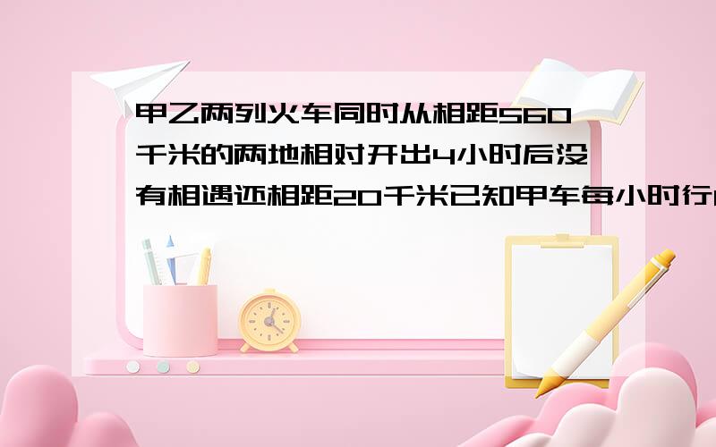 甲乙两列火车同时从相距560千米的两地相对开出4小时后没有相遇还相距20千米已知甲车每小时行65千米乙每小时行多少千米