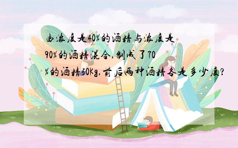 由浓度是40%的酒精与浓度是90%的酒精混合,制成了70%的酒精50Kg,前后两种酒精各是多少度?