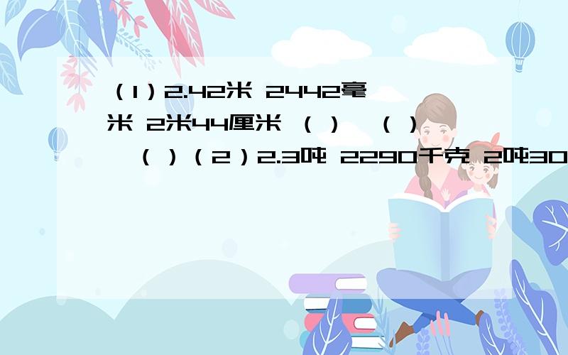 （1）2.42米 2442毫米 2米44厘米 （）＞（）＞（）（2）2.3吨 2290千克 2吨301千克 （）＜（）＜（）（3）2.57千克 257千克 2.5千克 2千克567克 （）＞（）＞（）（4）0.48㎡ 40.8分㎡ 4480厘㎡ 4㎡8厘㎡