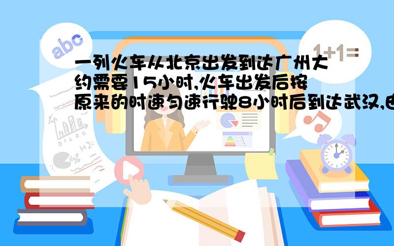 一列火车从北京出发到达广州大约需要15小时,火车出发后按原来的时速匀速行驶8小时后到达武汉,由于2009年12月世界时速最高铁路武广高铁正式投入运营,现在从武汉到广州火车的平均时速是