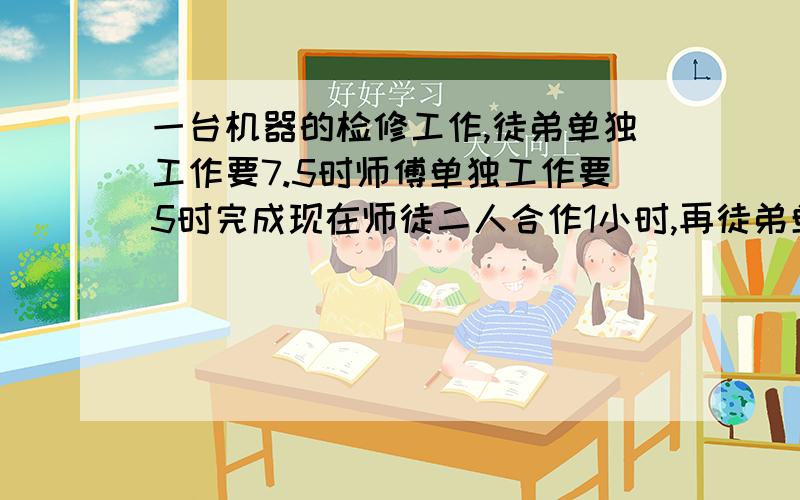 一台机器的检修工作,徒弟单独工作要7.5时师傅单独工作要5时完成现在师徒二人合作1小时,再徒弟单独完成共一台机器的检修工作,徒弟单独工作要7.5时,师傅单独工作要5时完成,现在师徒二人