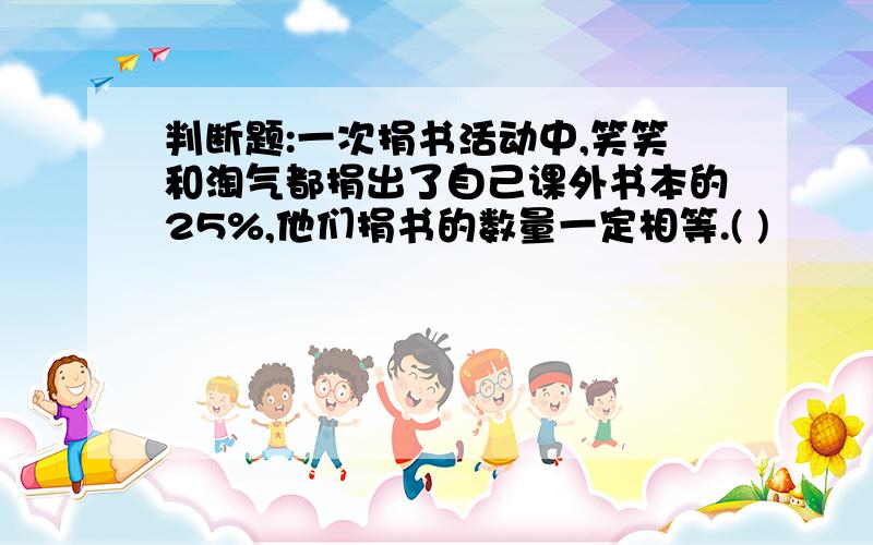 判断题:一次捐书活动中,笑笑和淘气都捐出了自己课外书本的25%,他们捐书的数量一定相等.( )