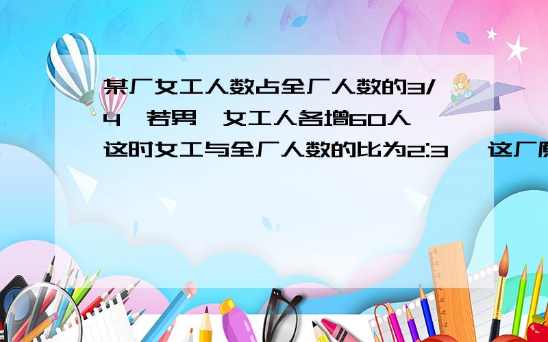 某厂女工人数占全厂人数的3/4,若男、女工人各增60人,这时女工与全厂人数的比为2:3 ,这厂原有多少人?