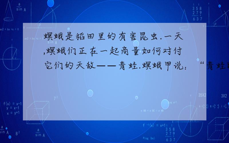 螟蛾是稻田里的有害昆虫.一天,螟蛾们正在一起商量如何对付它们的天敌——青蛙.螟蛾甲说：“青蛙跳得高,蹦得远,我们见了它要逃得快才好.”螟蛾乙说：“青蛙眼力好,让它瞧见了就跑不掉