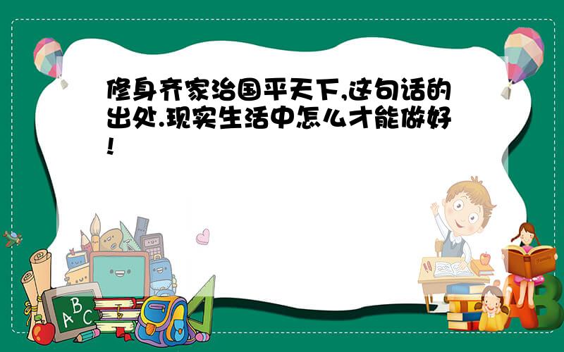 修身齐家治国平天下,这句话的出处.现实生活中怎么才能做好!