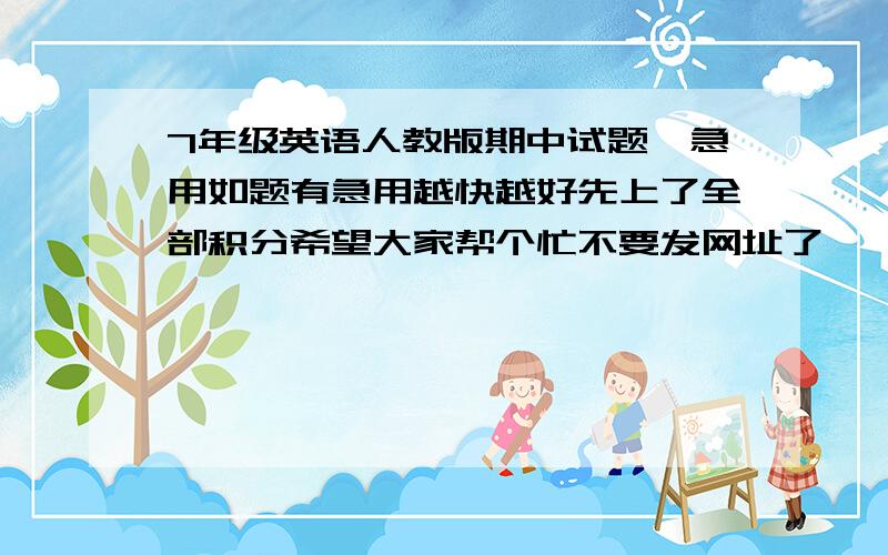 7年级英语人教版期中试题,急用如题有急用越快越好先上了全部积分希望大家帮个忙不要发网址了