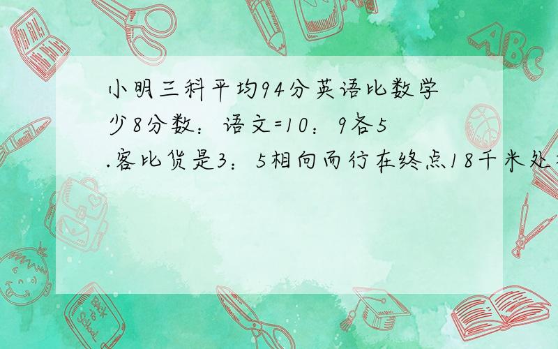 小明三科平均94分英语比数学少8分数：语文=10：9各5.客比货是3：5相向而行在终点18千米处相遇全长6.共108元甲用3/4乙用4/5剩下的一样各有多少元7.徒弟比1/5多五个师比徒多17各共?8.两袋化肥100