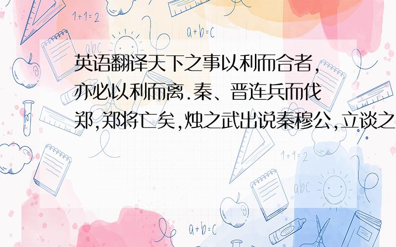 英语翻译天下之事以利而合者,亦必以利而离.秦、晋连兵而伐郑,郑将亡矣,烛之武出说秦穆公,立谈之间存郑于将亡,不惟退秦师,而又得秦置戍而去,何移之速也!烛之武一言使秦穆背晋亲郑,弃强