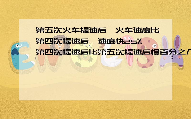 第五次火车提速后,火车速度比第四次提速后,速度快25%,第四次提速后比第五次提速后慢百分之几?有算式；有解释.快 等下就要.