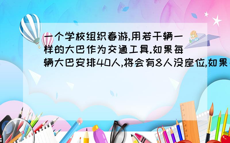 一个学校组织春游,用若干辆一样的大巴作为交通工具.如果每辆大巴安排40人,将会有8人没座位,如果每辆大巴安排46人,将会有22个空座位,请问这个学校有多少学生