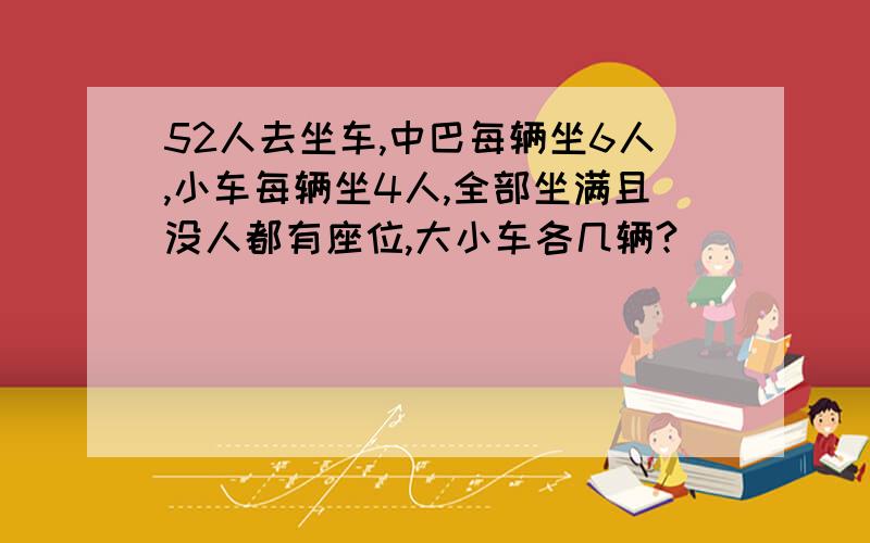 52人去坐车,中巴每辆坐6人,小车每辆坐4人,全部坐满且没人都有座位,大小车各几辆?