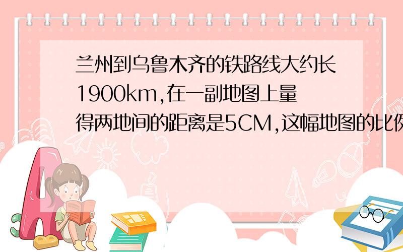 兰州到乌鲁木齐的铁路线大约长1900km,在一副地图上量得两地间的距离是5CM,这幅地图的比例尺是多少?.自己慢慢想哈、我不会告诉你们的!加油!.